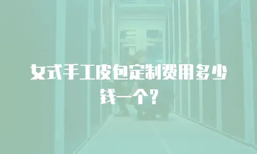 女式手工皮包定制费用多少钱一个？