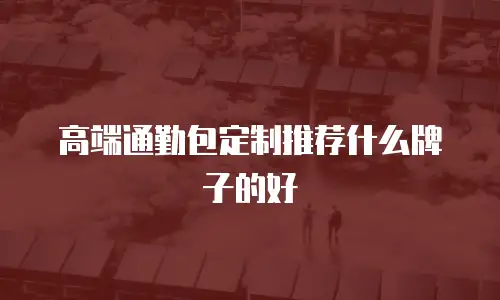 高端通勤包定制推荐什么牌子的好