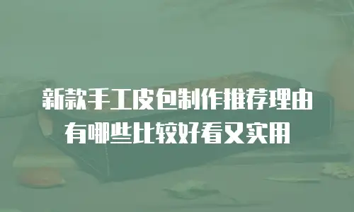 新款手工皮包制作推荐理由有哪些比较好看又实用