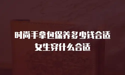 时尚手拿包保养多少钱合适女生穿什么合适