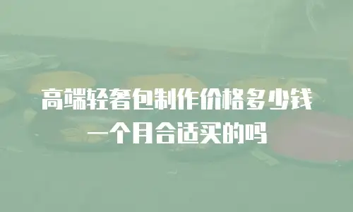 高端轻奢包制作价格多少钱一个月合适买的吗