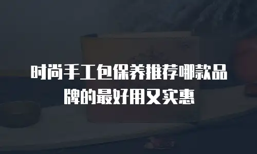 时尚手工包保养推荐哪款品牌的最好用又实惠