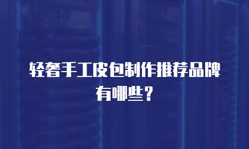 轻奢手工皮包制作推荐品牌有哪些？