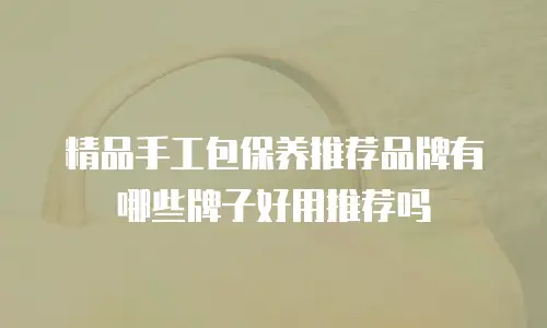 精品手工包保养推荐品牌有哪些牌子好用推荐吗