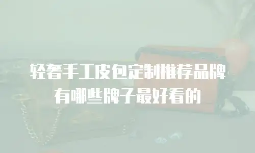 轻奢手工皮包定制推荐品牌有哪些牌子最好看的