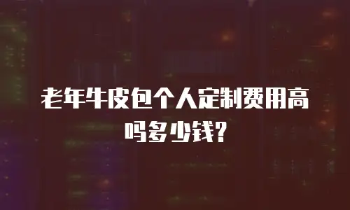 老年牛皮包个人定制费用高吗多少钱？