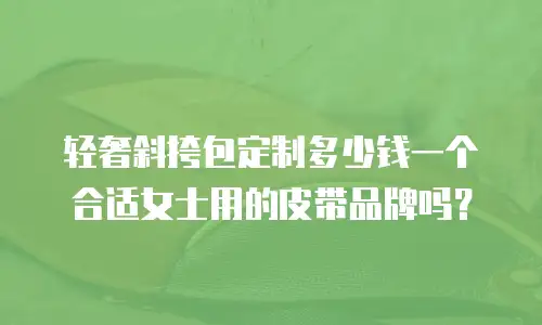 轻奢斜挎包定制多少钱一个合适女士用的皮带品牌吗？