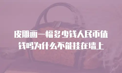 皮雕画一幅多少钱人民币值钱吗为什么不能挂在墙上