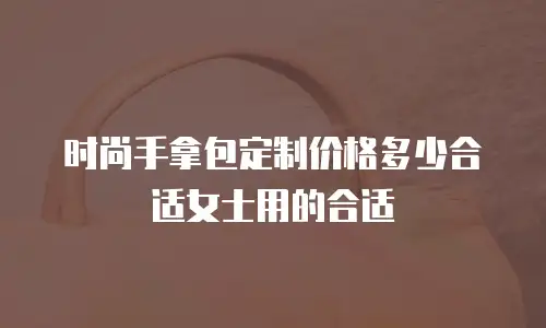 时尚手拿包定制价格多少合适女士用的合适