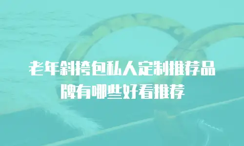 老年斜挎包私人定制推荐品牌有哪些好看推荐