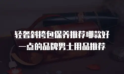 轻奢斜挎包保养推荐哪款好一点的品牌男士用品推荐
