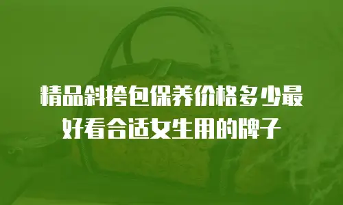 精品斜挎包保养价格多少最好看合适女生用的牌子