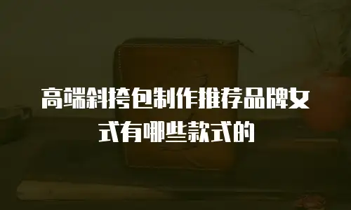 高端斜挎包制作推荐品牌女式有哪些款式的