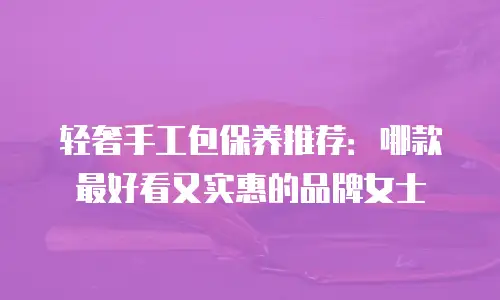 轻奢手工包保养推荐：哪款最好看又实惠的品牌女士