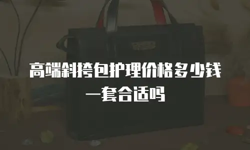 高端斜挎包护理价格多少钱一套合适吗