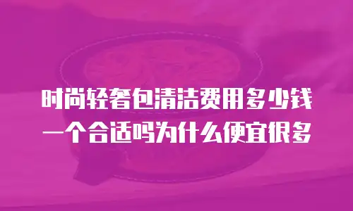 时尚轻奢包清洁费用多少钱一个合适吗为什么便宜很多