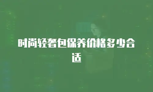 时尚轻奢包保养价格多少合适