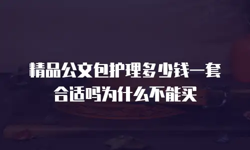 精品公文包护理多少钱一套合适吗为什么不能买