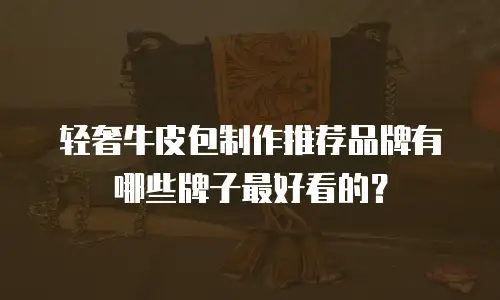 轻奢牛皮包制作推荐品牌有哪些牌子最好看的？