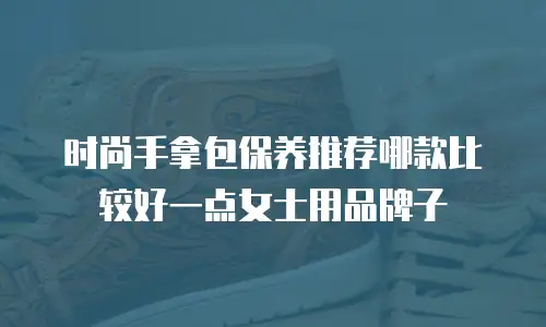 时尚手拿包保养推荐哪款比较好一点女士用品牌子