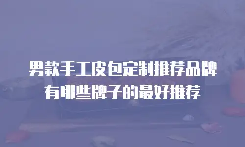 男款手工皮包定制推荐品牌有哪些牌子的最好推荐