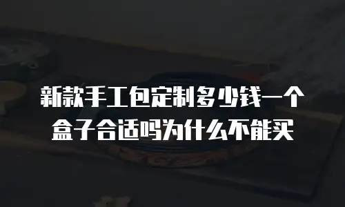新款手工包定制多少钱一个盒子合适吗为什么不能买