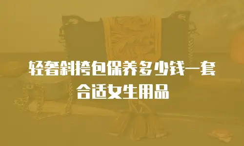 轻奢斜挎包保养多少钱一套合适女生用品