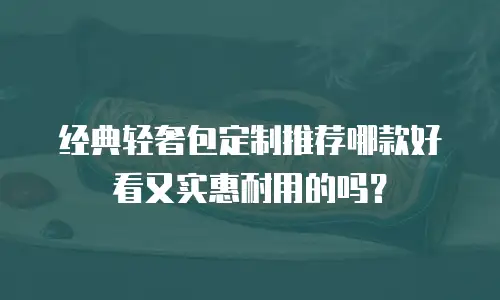 经典轻奢包定制推荐哪款好看又实惠耐用的吗？