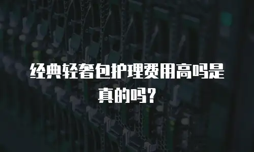 经典轻奢包护理费用高吗是真的吗？
