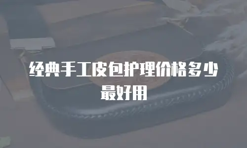 经典手工皮包护理价格多少最好用
