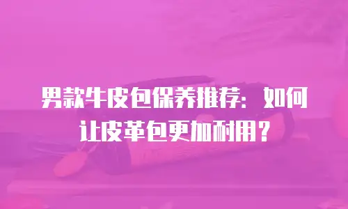 男款牛皮包保养推荐：如何让皮革包更加耐用？