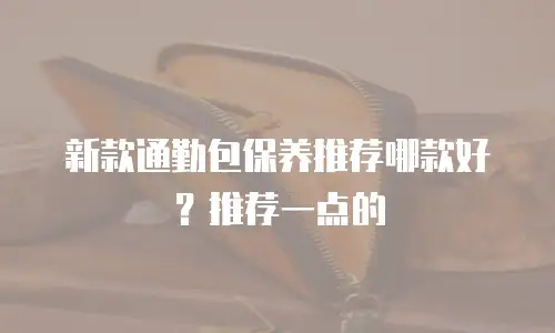 新款通勤包保养推荐哪款好？推荐一点的