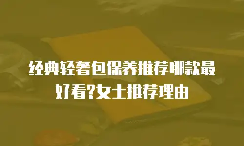 经典轻奢包保养推荐哪款最好看?女士推荐理由