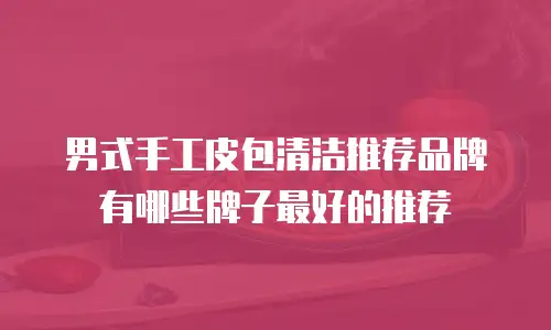 男式手工皮包清洁推荐品牌有哪些牌子最好的推荐