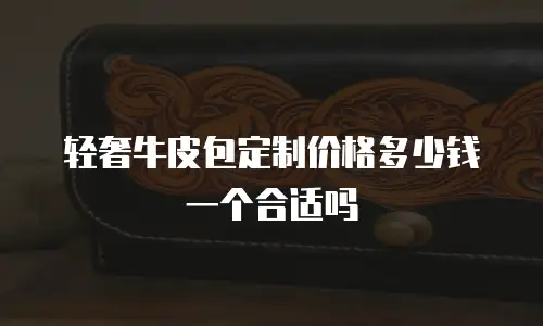 轻奢牛皮包定制价格多少钱一个合适吗