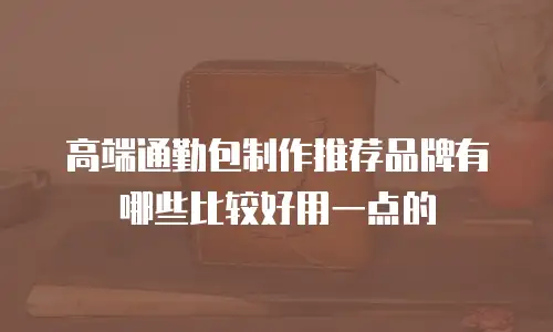 高端通勤包制作推荐品牌有哪些比较好用一点的