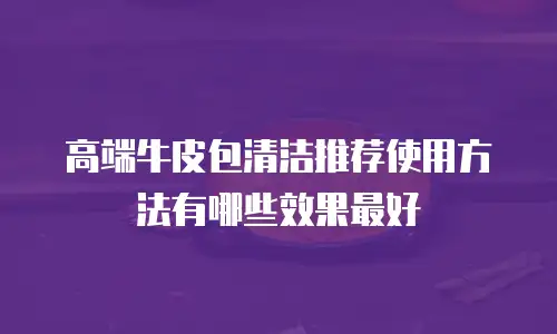 高端牛皮包清洁推荐使用方法有哪些效果最好