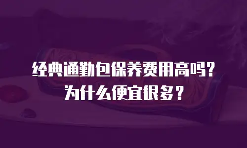 经典通勤包保养费用高吗？为什么便宜很多？
