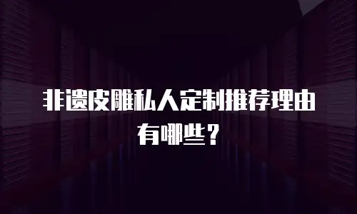 非遗皮雕私人定制推荐理由有哪些？