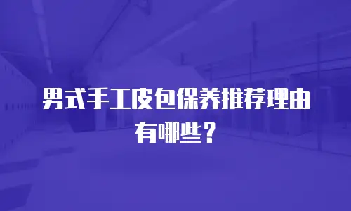 男式手工皮包保养推荐理由有哪些？