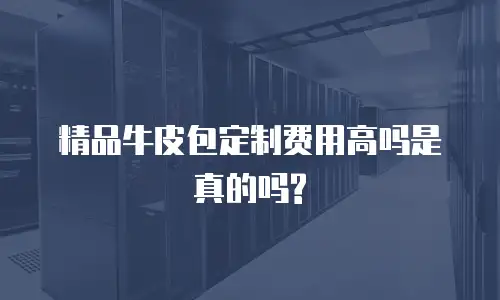 精品牛皮包定制费用高吗是真的吗?