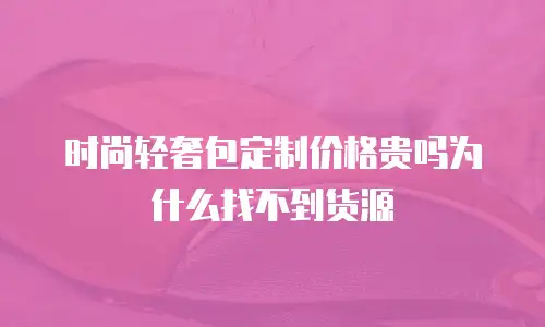 时尚轻奢包定制价格贵吗为什么找不到货源