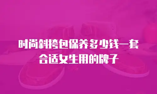 时尚斜挎包保养多少钱一套合适女生用的牌子