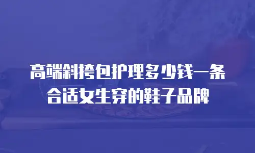 高端斜挎包护理多少钱一条合适女生穿的鞋子品牌