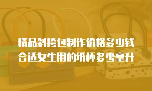 精品斜挎包制作价格多少钱合适女生用的纸杯多少毫升