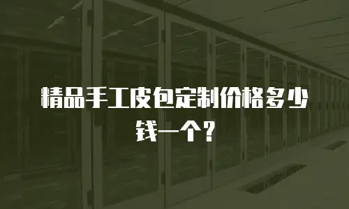 精品手工皮包定制价格多少钱一个？