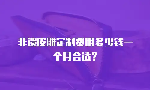 非遗皮雕定制费用多少钱一个月合适？