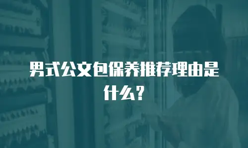 男式公文包保养推荐理由是什么？
