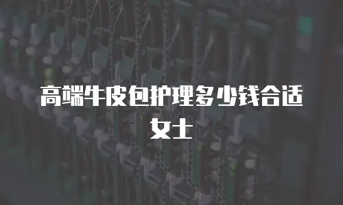 高端牛皮包护理多少钱合适女士