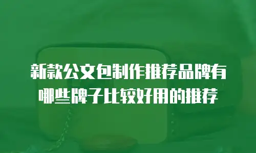 新款公文包制作推荐品牌有哪些牌子比较好用的推荐